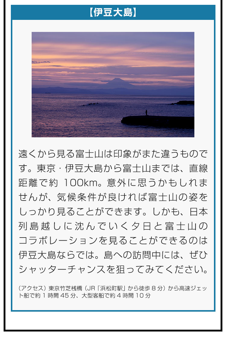 【伊豆大島】遠くから見る富士山は印象がまた違うものです。東京・伊豆大島から富士山までは、直線距離で約100km。意外に思うかもしれませんが、気候条件が良ければ富士山の姿をしっかり見ることができます。しかも、日本列島越しに沈んでいく夕日と富士山のコラボレーションを見ることができるのは伊豆大島ならでは。島への訪問中には、ぜひシャッターチャンスを狙ってみてください。（アクセス）東京竹芝桟橋（JR「浜松町駅」から徒歩8分）から高速ジェット船で約1時間45分、大型客船で約4時間10分。
