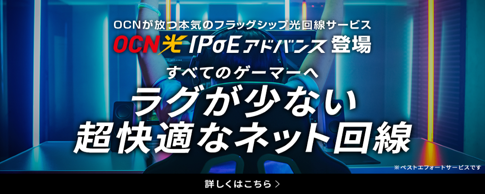 OCNが放つ本気のフラッグシップ光回線サービス　OCN 光IPoEアドバンス登場　すべてのゲーマーへ　ラグが少ない超快適なネット回線　※ベストエフォートサービスです　詳しくはこちら